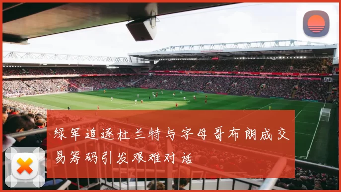 绿军追逐杜兰特与字母哥布朗成交易筹码引发艰难对话